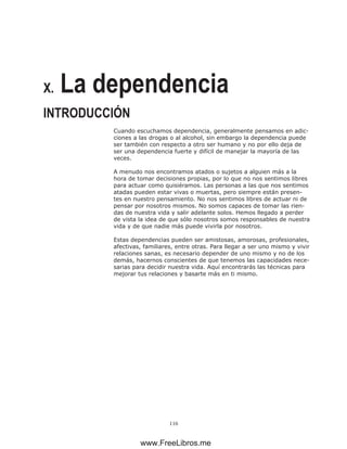 116
X. La dependencia
INTRODUCCIÓN
Cuando escuchamos dependencia, generalmente pensamos en adic-
ciones a las drogas o al alcohol, sin embargo la dependencia puede
ser también con respecto a otro ser humano y no por ello deja de
ser una dependencia fuerte y difícil de manejar la mayoría de las
veces.
A menudo nos encontramos atados o sujetos a alguien más a la
hora de tomar decisiones propias, por lo que no nos sentimos libres
para actuar como quisiéramos. Las personas a las que nos sentimos
atadas pueden estar vivas o muertas, pero siempre están presen-
tes en nuestro pensamiento. No nos sentimos libres de actuar ni de
pensar por nosotros mismos. No somos capaces de tomar las rien-
das de nuestra vida y salir adelante solos. Hemos llegado a perder
de vista la idea de que sólo nosotros somos responsables de nuestra
vida y de que nadie más puede vivirla por nosotros.
Estas dependencias pueden ser amistosas, amorosas, profesionales,
afectivas, familiares, entre otras. Para llegar a ser uno mismo y vivir
relaciones sanas, es necesario depender de uno mismo y no de los
demás, hacernos conscientes de que tenemos las capacidades nece-
sarias para decidir nuestra vida. Aquí encontrarás las técnicas para
mejorar tus relaciones y basarte más en ti mismo.
www.FreeLibros.me
 