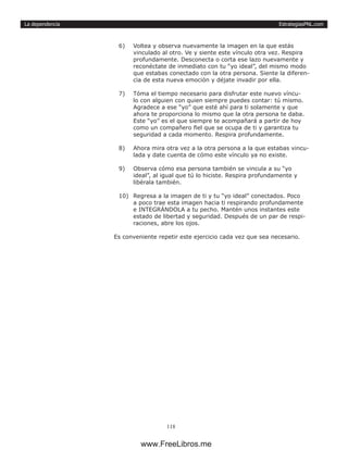 EstrategiasPNL.com
118
La dependencia
6)	 Voltea y observa nuevamente la imagen en la que estás
vinculado al otro. Ve y siente este vínculo otra vez. Respira
profundamente. Desconecta o corta ese lazo nuevamente y
reconéctate de inmediato con tu “yo ideal”, del mismo modo
que estabas conectado con la otra persona. Siente la diferen-
cia de esta nueva emoción y déjate invadir por ella.
7)	 Tóma el tiempo necesario para disfrutar este nuevo víncu-
lo con alguien con quien siempre puedes contar: tú mismo.
Agradece a ese “yo” que esté ahí para ti solamente y que
ahora te proporciona lo mismo que la otra persona te daba.
Este “yo” es el que siempre te acompañará a partir de hoy
como un compañero fiel que se ocupa de ti y garantiza tu
seguridad a cada momento. Respira profundamente.
8)	 Ahora mira otra vez a la otra persona a la que estabas vincu-
lada y date cuenta de cómo este vínculo ya no existe.
9)	 Observa cómo esa persona también se vincula a su “yo
ideal”, al igual que tú lo hiciste. Respira profundamente y
libérala también.
10)	 Regresa a la imagen de ti y tu “yo ideal” conectados. Poco
a poco trae esta imagen hacia ti respirando profundamente
e INTEGRÁNDOLA a tu pecho. Mantén unos instantes este
estado de libertad y seguridad. Después de un par de respi-
raciones, abre los ojos.
Es conveniente repetir este ejercicio cada vez que sea necesario.
www.FreeLibros.me
 