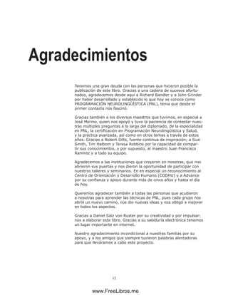 12
Agradecimientos
Tenemos una gran deuda con las personas que hicieron posible la
publicación de este libro. Gracias a una cadena de sucesos afortu-
nados, agradecemos desde aquí a Richard Bandler y a John Grinder
por haber desarrollado y establecido lo que hoy se conoce como
PROGRAMACIÓN NEUROLINGÜÍSTICA (PNL), tema que desde el
primer contacto nos fascinó.
Gracias también a los diversos maestros que tuvimos, en especial a
José Merino, quien nos apoyó y tuvo la paciencia de contestar nues-
tras múltiples preguntas a lo largo del diplomado, de la especialidad
en PNL, la certificación en Programación Neurolingüística y Salud,
y la práctica avanzada, así como en otros temas a través de estos
años. Gracias a Robert Dilts, fuente continua de inspiración; a Suzi
Smith, Tim Halbom y Teresa Robbins por la capacidad de compar-
tir sus conocimientos, y por supuesto, al maestro Juan Francisco
Ramírez y a todo su equipo.
Agradecemos a las instituciones que creyeron en nosotras, que nos
abrieron sus puertas y nos dieron la oportunidad de participar con
nuestros talleres y seminarios. En en especial un reconocimiento al
Centro de Orientación y Desarrollo Humano (CODHU) y a Advance
por su confianza y apoyo durante más de cinco años y hasta el día
de hoy.
Queremos agradecer también a todas las personas que acudieron
a nosotras para aprender las técnicas de PNL, pues cada grupo nos
abrió un nuevo camino, nos dio nuevas ideas y nos obligó a mejorar
en todos los aspectos.
Gracias a Daniel Sáiz von Ruster por su creatividad y por impulsar-
nos a elaborar este libro. Gracias a su sabiduría electrónica tenemos
un lugar importante en internet.
Nuestro agradecimiento incondicional a nuestras familias por su
apoyo, y a los amigos que siempre tuvieron palabras alentadoras
para que lleváramos a cabo este proyecto.
www.FreeLibros.me
 