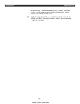 EstrategiasPNL.com
120
La dependencia
el único dueño y responsable de mi vida”. Respira profunda-
mente, mantén esta sensación de plenitud y da las gracias
por saber que tú decides tu vida.
7)	 Repite este ejercicio cada vez que te sientas dependiente de
alguien o de algo, despeja tu camino, respira profundamente
y repite tu mensaje.
www.FreeLibros.me
 