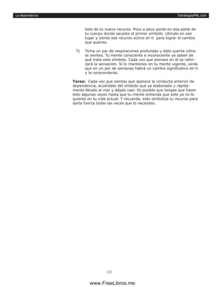EstrategiasPNL.com
122
La dependencia
bolo de tu nuevo recurso. Poco a poco ponlo en esa parte de
tu cuerpo donde sacaste el primer símbolo. Ubícalo en ese
lugar y siente ese recurso activo en ti para lograr el cambio
que quieres.
7)	 Toma un par de respiraciones profundas y date cuenta cómo
te sientes. Tu mente consciente e inconsciente ya saben de
qué trata este símbolo. Cada vez que pienses en él se refor-
zará la sensación. Si lo mantienes en tu mente vigente, verás
que en un par de semanas habrá un cambio significativo en ti
y te sorprenderás.
Tarea: Cada vez que sientas que aparece la conducta anterior de
dependencia, acuérdate del símbolo que ya elaboraste y rápida-
mente llévalo al mar y déjalo caer. Es posible que tengas que hacer
esto algunas veces hasta que tu mente entienda que este ya no lo
quieres en tu vida actual. Y recuerda, esto simboliza tu recurso para
darte fuerza todas las veces que lo necesites.
www.FreeLibros.me
 