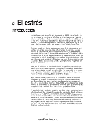 123
XI. El estrés
INTRODUCCIÓN
La palabra estrés la acuñó, en la década de 1930, Hans Seyle. En
ese entonces, el término se refería a la tensión, tirantez o someti-
miento a presión de diversos materiales. Los objetos metálicos, así
como otros materiales, soportan un determinado grado de estrés o
presión, y cuando sobrepasan su resistencia, se rompen. Igual su-
cede con una banda elástica si se estira más de lo que soporta.
También nosotros, si nos presionamos más de lo que nuestro um-
bral de tolerancia aguanta, nos enfermamos al provocar que se
debilite el sistema inmunológico convirtiéndonos, cuando menos,
en blanco de un catarro. El caso extremo es que se sufra un colap-
so nervioso si el estrés es demasiado y no se le da salida. Toma en
cuenta que el estrés es el factor que acelera el envejecimiento más
que ninguna otra sensación. El cuerpo sufre un deterioro como con-
secuencia de las experiencias vividas y simplemente responde con
diversos síntomas.
Para evitar el estrés te recomendamos, en primera instancia, que
hagas los ejercicios del capítulo La Relajación para que aprendas a
estar al tope de tu energía y motivación. Por otro lado, si ya caíste
en las garras del estrés y no sabes cómo librarte de él, aquí tienes
varias técnicas que te ayudarán a sentirte mejor.
Aquí encontrarás ejercicios que te ayudarán a liberar la tensión
muscular, la tensión emocional y a manejar relaciones estresan-
tes. Después de leer este capítulo podrás ayudarte a deshacerte
del estrés acudiendo a distintos RECURSOS y visualizaciones. Cada
técnica es diferente y te proveerá de opciones para que cambies tu
perspectiva de ti mismo ante situaciones que te estresan.
El resultado que consigas con estas técnicas estará estrechamente
relacionado con tu motivación para estar tranquilo. Desde el punto
de vista de la PROGRAMACIÓN NEUROLINGÜÍSTICA, tú puedes es-
coger cómo quieres sentirte en cualquier situación. Tienes que ir a
trabajar de cualquier manera, ¿cómo prefieres hacerlo? ¿Estresado
y malhumorado o tranquilo y optimista? Estresado y malhumora-
do te llevará a una gastritis, colitis o alguna desgracia terminada
en “itis”. Aprende a dirigir tu mente y ofrécele otras opciones para
dejar de padecer estrés.
www.FreeLibros.me
 