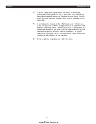 EstrategiasPNL.com
125
El estrés
6)	 Si acaso tienes otro lugar donde los nudos te molesten,
realiza la misma operación. Toca, desanuda y da un masaje.
Siente la agradable sensación de alivio en esa parte. Puedes
seguir tocando y dando masaje hasta que ya no haya ningu-
na tensión.
7)	 Si es necesario, mueve cuello y hombros para verificar que
ya no hay tensión, también comprueba que tu abdomen esté
relajado y libre de estrés. Permite que fluya la energía en esa
parte para revitalizar los músculos que han estado atrapados.
Siente cómo se han aflojado y están relajados. Te sientes
totalmente diferente y ahora puedes mover cuello y hombros
y seguir la actividad en la que estabas.
8)	 Toma un par de respiraciones y abre los ojos.
www.FreeLibros.me
 