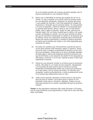 EstrategiasPNL.com
127
El estrés
Si no te puedes acordar de ninguna situación pasada, haz el
ejercicio pensando en una situación ficticia.
5)	 Ahora vas a intensificar la escena que acabas de ver en tu
mente. Le vas a enseñar a tu mente cómo te quieres sentir
en una situación estresante. Regresa a la escena del punto
1 que acabas de recordar y haz más pequeña la imagen de
la persona o situación que te provoca estrés. Tú eres grande
y el otro es pequeño. ¿Cómo te afecta? Si es favorable para
ti, guarda esta escena. Ahora, varía tu voz o la del partici-
pante, sube o baja el volumen, según el caso, para que te
sientas mejor. Pon un fondo musical que te calme y te ayude
a estar controlado sin estrés. Una vez que cambies los deta-
lles que te permitan mantenerte en calma en la situación que
te estresa, toma una respiración profunda para armonizarte.
Mueve las manos suavemente y cambia tu postura levemen-
te hasta que te sientas aún mejor y con más capacidad para
mantener la calma.
6)	 De todos los cambios que mencionamos, guarda los que te
sirven para sentirte más tranquilo, seguro y asertivo. Ahora
cierra los ojos e imagina nuevamente la escena con los cam-
bios que escogiste. Comprueba si te da el resultado deseado
de seguridad y calma.¿Así desearías sentirte la próxima vez
que te enfrentes a una situación de estrés? Si la respuesta es
afirmativa, continúa; si no es así, regresa al paso 4 para que
replantees la escena.
7)	 Piensa en una situación similar en el futuro que te provocará
estrés. Allí estás tú, en medio de esa situación. Recapacitas
y te acuerdas de esta escena que tu mente ya conoce.
Proyéctala inmediatamente dentro de ti para que produzcas
en ti esa calma, con la música de fondo y el volumen que
escogiste; respira profundamente y actúa exactamente como
en la escena que elaboramos hace un rato.
8)	 ¿Esta nueva reacción calmada es buena para ti? ¿Es buena
para los que te rodean? ¿Es buena para tu salud? Si res-
pondiste a todo que sí, entonces, adelante. Graba una vez
más esta escena en tu mente y guárdala allí para la próxima
ocasión.
Tarea: en las siguientes ocasiones sólo repite del paso 4 al 8 para
que se vaya formando una programación y cada vez te sea más fácil
estar controlado.
www.FreeLibros.me
 