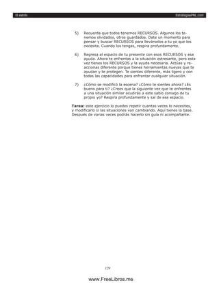 EstrategiasPNL.com
129
El estrés
5)	 Recuerda que todos tenemos RECURSOS. Algunos los te-
nemos olvidados, otros guardados. Date un momento para
pensar y buscar RECURSOS para llevárselos a tu yo que los
necesita. Cuando los tengas, respira profundamente.
6)	 Regresa al espacio de tu presente con esos RECURSOS y esa
ayuda. Ahora te enfrentas a la situación estresante, pero esta
vez tienes los RECURSOS y la ayuda necesaria. Actúas y re-
accionas diferente porque tienes herramientas nuevas que te
ayudan y te protegen. Te sientes diferente, más ligero y con
todas las capacidades para enfrentar cualquier situación.
7)	 ¿Cómo se modificó la escena? ¿Cómo te sientes ahora? ¿Es
bueno para ti? ¿Crees que la siguiente vez que te enfrentes
a una situación similar acudirás a este sabio consejo de tu
propio yo? Respira profundamente y sal de ese espacio.
Tarea: este ejercicio lo puedes repetir cuantas veces lo necesites,
y modificarlo si las situaciones van cambiando. Aquí tienes la base.
Después de varias veces podrás hacerlo sin guía ni acompañante.
www.FreeLibros.me
 