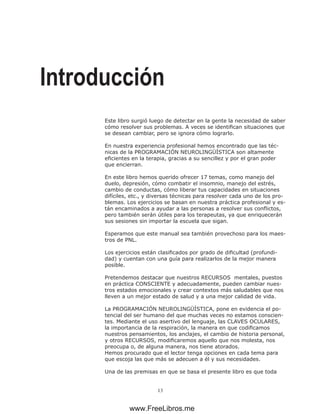 13
Introducción
Este libro surgió luego de detectar en la gente la necesidad de saber
cómo resolver sus problemas. A veces se identifican situaciones que
se desean cambiar, pero se ignora cómo lograrlo.
En nuestra experiencia profesional hemos encontrado que las téc-
nicas de la PROGRAMACIÓN NEUROLINGÜÍSTICA son altamente
eficientes en la terapia, gracias a su sencillez y por el gran poder
que encierran.
En este libro hemos querido ofrecer 17 temas, como manejo del
duelo, depresión, cómo combatir el insomnio, manejo del estrés,
cambio de conductas, cómo liberar tus capacidades en situaciones
difíciles, etc., y diversas técnicas para resolver cada uno de los pro-
blemas. Los ejercicios se basan en nuestra práctica profesional y es-
tán encaminados a ayudar a las personas a resolver sus conflictos,
pero también serán útiles para los terapeutas, ya que enriquecerán
sus sesiones sin importar la escuela que sigan.
Esperamos que este manual sea también provechoso para los maes-
tros de PNL.
Los ejercicios están clasificados por grado de dificultad (profundi-
dad) y cuentan con una guía para realizarlos de la mejor manera
posible.
Pretendemos destacar que nuestros RECURSOS mentales, puestos
en práctica CONSCIENTE y adecuadamente, pueden cambiar nues-
tros estados emocionales y crear contextos más saludables que nos
lleven a un mejor estado de salud y a una mejor calidad de vida.
La PROGRAMACIÓN NEUROLINGÜÍSTICA, pone en evidencia el po-
tencial del ser humano del que muchas veces no estamos conscien-
tes. Mediante el uso asertivo del lenguaje, las CLAVES OCULARES,
la importancia de la respiración, la manera en que codificamos
nuestros pensamientos, los anclajes, el cambio de historia personal,
y otros RECURSOS, modificaremos aquello que nos molesta, nos
preocupa o, de alguna manera, nos tiene atorados.
Hemos procurado que el lector tenga opciones en cada tema para
que escoja las que más se adecuen a él y sus necesidades.
Una de las premisas en que se basa el presente libro es que toda
www.FreeLibros.me
 