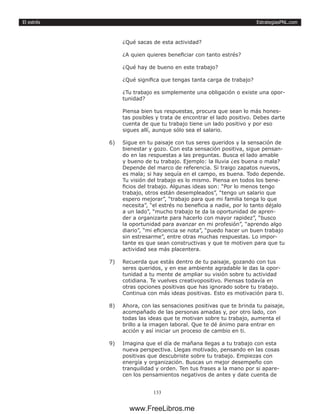 EstrategiasPNL.com
133
El estrés
¿Qué sacas de esta actividad?
¿A quien quieres beneficiar con tanto estrés?
¿Qué hay de bueno en este trabajo?
¿Qué significa que tengas tanta carga de trabajo?
¿Tu trabajo es simplemente una obligación o existe una opor-
tunidad?
Piensa bien tus respuestas, procura que sean lo más hones-
tas posibles y trata de encontrar el lado positivo. Debes darte
cuenta de que tu trabajo tiene un lado positivo y por eso
sigues allí, aunque sólo sea el salario.
6)	 Sigue en tu paisaje con tus seres queridos y la sensación de
bienestar y gozo. Con esta sensación positiva, sigue pensan-
do en las respuestas a las preguntas. Busca el lado amable
y bueno de tu trabajo. Ejemplo: la lluvia ¿es buena o mala?
Depende del marco de referencia. Si traigo zapatos nuevos,
es mala; si hay sequía en el campo, es buena. Todo depende.
Tu visión del trabajo es lo mismo. Piensa en todos los bene-
ficios del trabajo. Algunas ideas son: “Por lo menos tengo
trabajo, otros están desempleados”, “tengo un salario que
espero mejorar”, “trabajo para que mi familia tenga lo que
necesita”, “el estrés no beneficia a nadie, por lo tanto déjalo
a un lado”, “mucho trabajo te da la oportunidad de apren-
der a organizarte para hacerlo con mayor rapidez”, “busco
la oportunidad para avanzar en mi profesión”, “aprendo algo
diario”, “mi eficiencia se nota”, “puedo hacer un buen trabajo
sin estresarme”, entre otras muchas respuestas. Lo impor-
tante es que sean constructivas y que te motiven para que tu
actividad sea más placentera.
7)	 Recuerda que estás dentro de tu paisaje, gozando con tus
seres queridos, y en ese ambiente agradable le das la opor-
tunidad a tu mente de ampliar su visión sobre tu actividad
cotidiana. Te vuelves creativopositivo. Piensas todavía en
otras opciones positivas que has ignorado sobre tu trabajo.
Continua con más ideas positivas. Esto es motivación para ti.
8)	 Ahora, con las sensaciones positivas que te brinda tu paisaje,
acompañado de las personas amadas y, por otro lado, con
todas las ideas que te motivan sobre tu trabajo, aumenta el
brillo a la imagen laboral. Que te dé ánimo para entrar en
acción y así iniciar un proceso de cambio en ti.
9)	 Imagina que el día de mañana llegas a tu trabajo con esta
nueva perspectiva. Llegas motivado, pensando en las cosas
positivas que descubriste sobre tu trabajo. Empiezas con
energía y organización. Buscas un mejor desempeño con
tranquilidad y orden. Ten tus frases a la mano por si apare-
cen los pensamientos negativos de antes y date cuenta de
www.FreeLibros.me
 