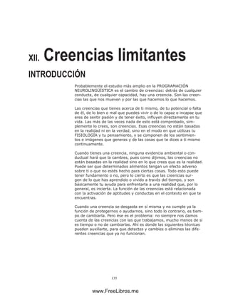 135
XII. Creencias limitantes
INTRODUCCIÓN
Probablemente el estudio más amplio en la PROGRAMACIÓN
NEUROLINGÜÍSTICA es el cambio de creencias: detrás de cualquier
conducta, de cualquier capacidad, hay una creencia. Son las creen-
cias las que nos mueven y por las que hacemos lo que hacemos.
Las creencias que tienes acerca de ti mismo, de tu potencial o falta
de él, de lo bien o mal que puedes vivir o de lo capaz o incapaz que
eres de sentir pasión y de tener éxito, influyen directamente en tu
vida. Las más de las veces nada de esto está comprobado, sim-
plemente lo crees, son creencias. Esas creencias no están basadas
en la realidad ni en la verdad, sino en el modo en que utilizas tu
FISIOLOGÍA y tu pensamiento, y se componen de los sentimien-
tos e imágenes que generas y de las cosas que te dices a ti mismo
continuamente.
Cuando tienes una creencia, ninguna evidencia ambiental o con-
ductual hará que la cambies, pues como dijimos, las creencias no
están basadas en la realidad sino en lo que crees que es la realidad.
Puede ser que determinados alimentos tengan un efecto adverso
sobre ti o que no estés hecho para ciertas cosas. Todo esto puede
tener fundamento o no, pero lo cierto es que las creencias sur-
gen de lo que has aprendido o vivido a través del tiempo, y son
básicamente tu ayuda para enfrentarte a una realidad que, por lo
general, es incierta. La función de las creencias está relacionada
con la activación de aptitudes y conductas en el contexto en que te
encuentras.
Cuando una creencia se desgasta en sí misma y no cumple ya la
función de protegernos o ayudarnos, sino todo lo contrario, es tiem-
po de cambiarla. Pero ése es el problema: no siempre nos damos
cuenta de las creencias con las que trabajamos, mucho menos de si
es tiempo o no de cambiarlas. Ahí es donde las siguientes técnicas
pueden auxiliarte, para que detectes y cambies o elimines las dife-
rentes creencias que ya no funcionan.
www.FreeLibros.me
 