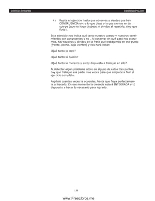 EstrategiasPNL.com
139
Creencias limitantes
4)	 Repite el ejercicio hasta que observes y sientas que hay
CONGRUENCIA entre lo que dices y lo que sientes en tu
cuerpo (que no haya titubeos ni olvidos al repetirlo, sino que
fluya).
Este ejercicio nos indica qué tanto nuestro cuerpo y nuestros senti-
mientos son congruentes o no . Al observar en qué paso nos atora-
mos, hay titubeos u olvidos de la frase que trabajamos en ese punto
(frente, pecho, bajo vientre) y nos hará notar:
¿Qué tanto lo creo?
¿Qué tanto lo quiero?
¿Qué tanto lo merezco y estoy dispuesto a trabajar en ello?
Al detectar algún problema atore en alguno de estos tres puntos,
hay que trabajar esa parte más veces para que empiece a fluir el
ejercicio completo.
Repítelo cuantas veces te acuerdes, hasta que fluya perfectamen-
te al hacerlo. En ese momento la creencia estará INTEGRADA y tú
dispuesto a hacer lo necesario para lograrlo.
www.FreeLibros.me
 