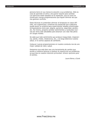 EstrategiasPNL.com
14
Introducción
persona tiene en sus manos la solución a sus problemas. Sólo es
cosa de aprender el cómo y de querer hacerlo para cambiar.
Los ejercicios están basados en la repetición, que es como se
construyen nuevas programaciones que logran eliminar las que
nos generan conflicto.
Estas técnicas no pretenden eliminar al terapeuta en casos difí-
ciles, son sugerencias y prácticas de autoayuda que cualquiera
puede poner en práctica para experimentar estados emocionales
enriquecedores como paz, alegría, paciencia, seguridad, perdón,
etc. Así mismo, propone cambiar sentimientos y conductas noci-
vas por otros más saludables para alcanzar una vida más plena
sin cargas inútiles.
Se sabe que todo sentimiento que produce inseguridad, impacien-
cia, estrés, miedo, intolerancia, etc., a la larga deteriora nuestra
salud, si no somos capaces de cambiarlo.
Instaurar nuevas programaciones en nuestra conducta nos da una
mejor calidad de vida y salud.
Deseamos que este libro sea una herramienta de cambio que
auxilie a nuestros lectores a resolver la mayoría de sus problemas,
ya que ésa es nuestra intención primordial: ofrecer opciones para
el cambio.
Laura Elena y Coral
www.FreeLibros.me
 