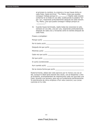 EstrategiasPNL.com
141
Creencias limitantes
al principio tu nombre, tu creencia y lo que hayas dicho en
cada frase, hasta terminar: “Tú, Pedro, crees que puedes
conseguir trabajo porque tú ”. Repite cada oración
conforme te es leída en voz alta, sustituyendo la palabra “tú”
por “yo”, respirando profundamente después de cada oración.
“Yo, Pedro, creo que puedo conseguir trabajo porque yo
”.
4)	 Cuando hayas terminado, repite todas las oraciones tú solo,
siempre en voz alta, una por una, respirando profundamente
después de cada una y revisando cómo te sientes después de
cada frase.
Frases a completar:
Porque yo/tú 	
Por lo tanto yo/tú 	
Después de que yo/tú 	
Mientras yo/tú 	
Cada vez que yo/tú 	
Así que yo/tú 	
Si yo/tú (condicional) 	
Aun cuando yo/tú 	
De la misma forma que yo/tú 	
Posteriormente, debes leer este ejercicio por lo menos una vez al
día, aunque lo ideal sería hacerlo dos veces, una al despertar y otra
al acostarte, acompañándolo de respiraciones cada vez que leas una
frase, durante una semana, para que se fundamente perfectamente.
Te asombrarás de cómo empieza a fluir esta creencia y sus conse-
cuencias en tu vida.
www.FreeLibros.me
 
