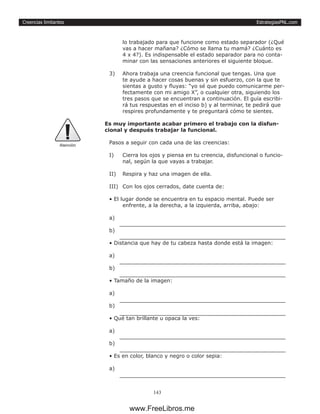 EstrategiasPNL.com
143
Creencias limitantes
lo trabajado para que funcione como estado separador (¿Qué
vas a hacer mañana? ¿Cómo se llama tu mamá? ¿Cuánto es
4 x 4?). Es indispensable el estado separador para no conta-
minar con las sensaciones anteriores el siguiente bloque.
3)	 Ahora trabaja una creencia funcional que tengas. Una que
te ayude a hacer cosas buenas y sin esfuerzo, con la que te
sientas a gusto y fluyas: “yo sé que puedo comunicarme per-
fectamente con mi amigo X”, o cualquier otra, siguiendo los
tres pasos que se encuentran a continuación. El guía escribi-
rá tus respuestas en el inciso b) y al terminar, te pedirá que
respires profundamente y te preguntará cómo te sientes.
Es muy importante acabar primero el trabajo con la disfun-
cional y después trabajar la funcional.
Pasos a seguir con cada una de las creencias:
I)	 Cierra los ojos y piensa en tu creencia, disfuncional o funcio-
nal, según la que vayas a trabajar.
II)	 Respira y haz una imagen de ella.
III)	 Con los ojos cerrados, date cuenta de:
• El lugar donde se encuentra en tu espacio mental. Puede ser
enfrente, a la derecha, a la izquierda, arriba, abajo:
a) 	
b) 	
• Distancia que hay de tu cabeza hasta donde está la imagen:
a) 	
b) 	
• Tamaño de la imagen:
a) 	
b) 	
• Qué tan brillante u opaca la ves:
a) 	
b) 	
• Es en color, blanco y negro o color sepia:
a) 	
Atenciòn
www.FreeLibros.me
 