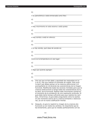 EstrategiasPNL.com
144
Creencias limitantes
b) 	
• Es panorámica o está enmarcada como foto:
a) 	
b) 	
• Hay movimiento en esta escena o está quieta:
a) 	
b) 	
• Hay sonido o está en silencio:
a) 	
b) 	
• Si hay sonido, qué clase de sonido es:
a) 	
b) 	
Cómo es la temperatura en ese lugar:
a) 	
b) 	
• Algo que quieras agregar:
a) 	
b) 	
4)	 Una vez que se han dado y apuntado las respuestas en a)
y en b), hay que realizar el contraste de mapas. Esto quie-
re decir que debes pensar en la creencia disfuncional y el
acompañante te irá diciendo las características de la imagen
funcional. Modificarás todas las escenas mentales para que la
creencia disfuncional a) tenga todas las características de b),
es decir, de la funcional. Realiza cada movimiento mental en
el momento de la exhalación de una respiración profunda. El
guía debe darte tiempo suficiente para que realices los cam-
bios. Al terminar, el guía debe preguntarte cómo te sientes
en ese momento acerca de tu creencia limitante o disfuncio-
nal, ya con la nueva codificación mental.
5)	 Después, el guía te repetirá tu imagen de la creencia dis-
funcional ya con todos los cambios. Es importante que la
lea lentamente, para que la instales perfectamente con los
www.FreeLibros.me
 
