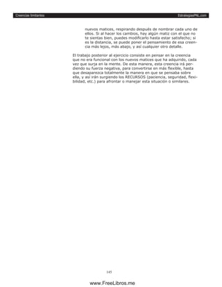 EstrategiasPNL.com
145
Creencias limitantes
nuevos matices, respirando después de nombrar cada uno de
ellos. Si al hacer los cambios, hay algún matiz con el que no
te sientas bien, puedes modificarlo hasta estar satisfecho; si
es la distancia, se puede poner el pensamiento de esa creen-
cia más lejos, más abajo, y así cualquier otro detalle.
El trabajo posterior al ejercicio consiste en pensar en la creencia
que no era funcional con los nuevos matices que ha adquirido, cada
vez que surja en la mente. De esta manera, esta creencia irá per-
diendo su fuerza negativa, para convertirse en más flexible, hasta
que desaparezca totalmente la manera en que se pensaba sobre
ella, y así irán surgiendo los RECURSOS (paciencia, seguridad, flexi-
bilidad, etc.) para afrontar o manejar esta situación o similares.
www.FreeLibros.me
 