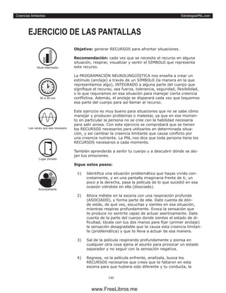 EstrategiasPNL.com
146
Creencias limitantes
Objetivo: generar RECURSOS para afrontar situaciones.
Recomendación: cada vez que se necesite el recurso en alguna
situación, respirar, visualizar y sentir el SÍMBOLO que representa
este recurso.
La PROGRAMACIÓN NEUROLINGÜÍSTICA nos enseña a crear un
estímulo (anclaje) a través de un SÍMBOLO (la manera en la que
representamos algo), INTEGRADO a alguna parte del cuerpo que
signifique el recurso, sea fuerza, tolerancia, seguridad, flexibilidad,
o lo que requiramos en esa situación para manejar cierta creencia
conflictiva. Además, el anclaje se disparará cada vez que toquemos
esa parte del cuerpo para así llamar al recurso.
Este ejercicio es muy bueno para situaciones que no se sabe cómo
manejar y producen problemas o malestar, ya que en ese momen-
to en particular la persona no se cree con la habilidad necesaria
para salir airosa. Con este ejercicio se comprobará que se tienen
los RECURSOS necesarios para utilizarlos en determinada situa-
ción, y así cambiar la creencia limitante que causa conflicto por
una creencia nutriente. La PNL nos dice que toda persona tiene los
RECURSOS necesarios a cada momento.
También aprenderás a sentir tu cuerpo y a descubrir dónde se alo-
jan tus emociones.
Sigue estos pasos:
1)	 Identifica una situación problemática que hayas vivido con-
cretamente, y en una pantalla imaginaria frente de ti, un
poco a la derecha, pasa la película de lo que sucedió en esa
ocasión viéndote en ella (disociado).
2)	 Ahora métete en la escena con una respiración profunda
(ASOCIADO), y forma parte de ella. Date cuenta de dón-
de estás, de qué ves, escuchas y sientes en esa situación,
mientras respiras profundamente. Evoca la sensación que
te produce no sentirte capaz de actuar asertivamente. Date
cuenta de la parte del cuerpo donde sientes el estado de di-
ficultad, tócala con tus dos manos para fijar (primer anclaje)
la sensación desagradable que te causa esta creencia limitan-
te (problemática) y que te lleva a actuar de esa manera.
3)	 Sal de la película respirando profundamente y piensa en
cualquier otra cosa ajena al asunto para provocar un estado
separador y no seguir con la sensación negativa.
4)	 Regresa, ve la película enfrente, analízala, busca los
RECURSOS necesarios que crees que te faltaron en esta
escena para que hubiera sido diferente y tu conducta, la
EJERCICIO DE LAS PANTALLAS
20 a 30 min
Las veces que sea necesario
Lugar privado
Nivel intermedio
Acompañante
www.FreeLibros.me
 