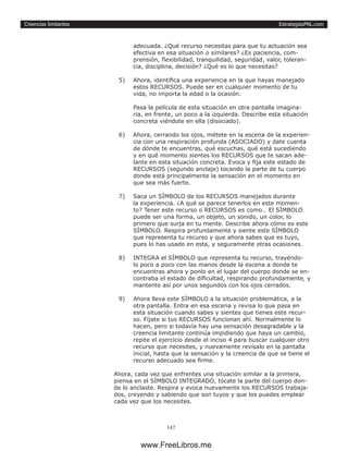 EstrategiasPNL.com
147
Creencias limitantes
adecuada. ¿Qué recurso necesitas para que tu actuación sea
efectiva en esa situación o similares? ¿Es paciencia, com-
prensión, flexibilidad, tranquilidad, seguridad, valor, toleran-
cia, disciplina, decisión? ¿Qué es lo que necesitas?
5)	 Ahora, identifica una experiencia en la que hayas manejado
estos RECURSOS. Puede ser en cualquier momento de tu
vida, no importa la edad o la ocasión.
Pasa la película de esta situación en otra pantalla imagina-
ria, en frente, un poco a la izquierda. Describe esta situación
concreta viéndote en ella (disociado).
6)	 Ahora, cerrando los ojos, métete en la escena de la experien-
cia con una respiración profunda (ASOCIADO) y date cuenta
de dónde te encuentras, qué escuchas, qué está sucediendo
y en qué momento sientes los RECURSOS que te sacan ade-
lante en esta situación concreta. Evoca y fija este estado de
RECURSOS (segundo anclaje) tocando la parte de tu cuerpo
donde está principalmente la sensación en el momento en
que sea más fuerte.
7)	 Saca un SÍMBOLO de los RECURSOS manejados durante
la experiencia. ¿A qué se parece tenerlos en este momen-
to? Tener este recurso o RECURSOS es como… El SÍMBOLO
puede ser una forma, un objeto, un sonido, un color, lo
primero que surja en tu mente. Describe ahora cómo es este
SÍMBOLO. Respira profundamente y siente este SÍMBOLO
que representa tu recurso y que ahora sabes que es tuyo,
pues lo has usado en esta, y seguramente otras ocasiones.
8)	 INTEGRA el SÍMBOLO que representa tu recurso, trayéndo-
lo poco a poco con las manos desde la escena a donde te
encuentras ahora y ponlo en el lugar del cuerpo donde se en-
contraba el estado de dificultad, respirando profundamente, y
mantente así por unos segundos con los ojos cerrados.
9)	 Ahora lleva este SÍMBOLO a la situación problemática, a la
otra pantalla. Entra en esa escena y revisa lo que pasa en
esta situación cuando sabes y sientes que tienes este recur-
so. Fíjate si tus RECURSOS funcionan ahí. Normalmente lo
hacen, pero si todavía hay una sensación desagradable y la
creencia limitante continúa impidiendo que haya un cambio,
repite el ejercicio desde el inciso 4 para buscar cualquier otro
recurso que necesites, y nuevamente revísalo en la pantalla
inicial, hasta que la sensación y la creencia de que se tiene el
recurso adecuado sea firme.
Ahora, cada vez que enfrentes una situación similar a la primera,
piensa en el SÍMBOLO INTEGRADO, tócate la parte del cuerpo don-
de lo anclaste. Respira y evoca nuevamente los RECURSOS trabaja-
dos, creyendo y sabiendo que son tuyos y que los puedes emplear
cada vez que los necesites.
www.FreeLibros.me
 