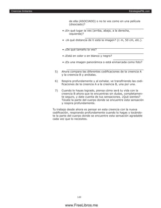 EstrategiasPNL.com
149
Creencias limitantes
de ella (ASOCIADO) o no te ves como en una película
(disociado)?
		
• ¿En qué lugar la ves (arriba, abajo, a la derecha,
izquierda)?
		
• ¿A qué distancia de ti está la imagen? (1 m, 50 cm, etc.).
		
• ¿De qué tamaño la ves?
	
• ¿Está en color o en blanco y negro? 	
• ¿Es una imagen panorámica o está enmarcada como foto?
		
5)	 Ahora compara las diferentes codificaciones de la creencia A
y la creencia B y anótalas.
6)	 Respira profundamente y al exhalar, ve transfiriendo las codi-
ficaciones de la creencia A a la creencia B, una por una.
7)	 Cuando lo hayas logrado, piensa cómo será tu vida con la
creencia B ahora que te encuentras sin dudas, completamen-
te seguro, y date cuenta de tus sensaciones. ¿Qué sientes?
Tócate la parte del cuerpo donde se encuentre esta sensación
y respira profundamente.
Tu trabajo desde ahora es pensar en esta creencia con la nueva
codificación, respirando profundamente cuando lo hagas y tocándo-
te la parte del cuerpo donde se encuentre esta sensación agradable
cada vez que lo necesites.
www.FreeLibros.me
 