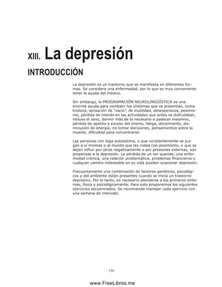 150
XIII. La depresión
INTRODUCCIÓN
La depresión es un trastorno que se manifiesta en diferentes for-
mas. Se considera una enfermedad, por lo que es muy conveniente
tener la ayuda del médico.
Sin embargo, la PROGRAMACIÓN NEUROLINGÜÍSTICA es una
enorme ayuda para combatir los síntomas que se presentan, como
tristeza, sensación de “vacío”, de inutilidad, desesperanza, pesimis-
mo, pérdida de interés en las actividades que antes se disfrutaban,
incluso el sexo, dormir más de lo necesario o padecer insomnio,
pérdida de apetito o exceso del mismo, fatiga, decaimiento, dis-
minución de energía, no tomar decisiones, pensamientos sobre la
muerte, dificultad para concentrarse.
Las personas con baja autoestima, o que constantemente se juz-
gan a sí mismas o al mundo que las rodea con pesimismo, o que se
dejan influir por otros negativamente o por presiones externas, son
propensas a la depresión. La pérdida de un ser querido, una enfer-
medad crónica, una relación problemática, problemas financieros o
cualquier cambio indeseable en su vida pueden ocasionar depresión.
Frecuentemente una combinación de factores genéticos, psicológi-
cos y del ambiente están presentes cuando se inicia un trastorno
depresivo. Por lo tanto, es necesario atenderse a los primeros sínto-
mas, física y psicológicamente. Para esto proponemos los siguientes
ejercicios secuenciados. Se recomienda manejar cada ejercicio con
una semana de intervalo.
www.FreeLibros.me
 