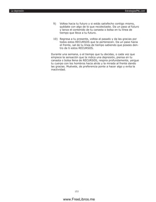 EstrategiasPNL.com
153
La depresión
9)	 Voltea hacia tu futuro y si estás satisfecho contigo mismo,
quédate con algo de lo que recolectaste. Da un paso al futuro
y lanza el contenido de tu canasta o bolsa en tu línea de
tiempo que lleva a tu futuro.
10)	 Regresa a tu presente, voltea al pasado y da las gracias por
todos estos RECURSOS que te pertenecen. Da un paso hacia
el frente, sal de tu línea de tiempo sabiendo que posees den-
tro de ti estos RECURSOS.
Durante una semana, o el tiempo que tu decidas, o cada vez que
empiece la sensación que te indica una depresión, piensa en tu
canasta o bolsa llena de RECURSOS, respira profundamente, yergue
tu cuerpo con los hombros hacia atrás y la mirada al frente dando
las gracias. Muévete, de preferencia ponte a hacer algo y evita la
inactividad.
www.FreeLibros.me
 