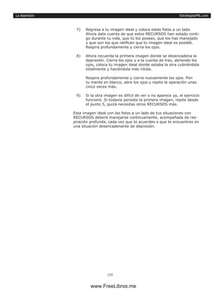 EstrategiasPNL.com
155
La depresión
7)	 Regresa a tu imagen ideal y coloca estas fotos a un lado.
Ahora date cuenta de que estos RECURSOS han estado conti-
go durante tu vida, que tú los posees, que los has manejado
y que son los que ratifican que tu imagen ideal es posible.
Respira profundamente y cierra los ojos.
8)	 Ahora recuerda la primera imagen donde se desencadena la
depresión. Cierra los ojos y a la cuenta de tres, abriendo los
ojos, coloca tu imagen ideal donde estaba la otra cubriéndola
totalmente y haciéndola más nítida.
Respira profundamente y cierra nuevamente los ojos. Pon
tu mente en blanco, abre los ojos y repite la operación unas
cinco veces más.
9)	 Si la otra imagen es difícil de ver o no aparece ya, el ejercicio
funcionó. Si todavía persiste la primera imagen, repite desde
el punto 5, quizá necesitas otros RECURSOS más.
Esta imagen ideal con las fotos a un lado de tus situaciones con
RECURSOS deberá manejarse continuamente, acompañada de res-
piración profunda, cada vez que te acuerdes o que te encuentres en
una situación desencadenante de depresión.
www.FreeLibros.me
 