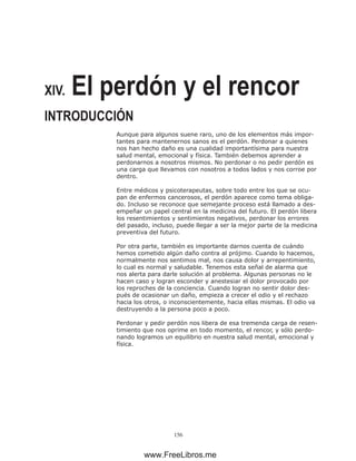 156
XIV. El perdón y el rencor
INTRODUCCIÓN
Aunque para algunos suene raro, uno de los elementos más impor-
tantes para mantenernos sanos es el perdón. Perdonar a quienes
nos han hecho daño es una cualidad importantísima para nuestra
salud mental, emocional y física. También debemos aprender a
perdonarnos a nosotros mismos. No perdonar o no pedir perdón es
una carga que llevamos con nosotros a todos lados y nos corroe por
dentro.
Entre médicos y psicoterapeutas, sobre todo entre los que se ocu-
pan de enfermos cancerosos, el perdón aparece como tema obliga-
do. Incluso se reconoce que semejante proceso está llamado a des-
empeñar un papel central en la medicina del futuro. El perdón libera
los resentimientos y sentimientos negativos, perdonar los errores
del pasado, incluso, puede llegar a ser la mejor parte de la medicina
preventiva del futuro.
Por otra parte, también es importante darnos cuenta de cuándo
hemos cometido algún daño contra al prójimo. Cuando lo hacemos,
normalmente nos sentimos mal, nos causa dolor y arrepentimiento,
lo cual es normal y saludable. Tenemos esta señal de alarma que
nos alerta para darle solución al problema. Algunas personas no le
hacen caso y logran esconder y anestesiar el dolor provocado por
los reproches de la conciencia. Cuando logran no sentir dolor des-
pués de ocasionar un daño, empieza a crecer el odio y el rechazo
hacia los otros, o inconscientemente, hacia ellas mismas. El odio va
destruyendo a la persona poco a poco.
Perdonar y pedir perdón nos libera de esa tremenda carga de resen-
timiento que nos oprime en todo momento, el rencor, y sólo perdo-
nando logramos un equilibrio en nuestra salud mental, emocional y
física.
www.FreeLibros.me
 