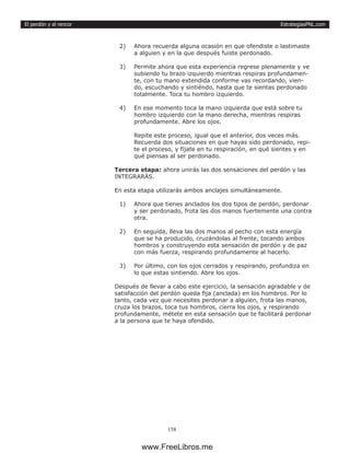 EstrategiasPNL.com
158
El perdón y el rencor
2)	 Ahora recuerda alguna ocasión en que ofendiste o lastimaste
a alguien y en la que después fuiste perdonado.
3)	 Permite ahora que esta experiencia regrese plenamente y ve
subiendo tu brazo izquierdo mientras respiras profundamen-
te, con tu mano extendida conforme vas recordando, vien-
do, escuchando y sintiéndo, hasta que te sientas perdonado
totalmente. Toca tu hombro izquierdo.
4)	 En ese momento toca la mano izquierda que está sobre tu
hombro izquierdo con la mano derecha, mientras respiras
profundamente. Abre los ojos.
Repite este proceso, igual que el anterior, dos veces más.
Recuerda dos situaciones en que hayas sido perdonado, repi-
te el proceso, y fíjate en tu respiración, en qué sientes y en
qué piensas al ser perdonado.
Tercera etapa: ahora unirás las dos sensaciones del perdón y las
INTEGRARÁS.
En esta etapa utilizarás ambos anclajes simultáneamente.
1)	 Ahora que tienes anclados los dos tipos de perdón, perdonar
y ser perdonado, frota las dos manos fuertemente una contra
otra.
2)	 En seguida, lleva las dos manos al pecho con esta energía
que se ha producido, cruzándolas al frente, tocando ambos
hombros y construyendo esta sensación de perdón y de paz
con más fuerza, respirando profundamente al hacerlo.
3)	 Por último, con los ojos cerrados y respirando, profundiza en
lo que estas sintiendo. Abre los ojos.
Después de llevar a cabo este ejercicio, la sensación agradable y de
satisfacción del perdón queda fija (anclada) en los hombros. Por lo
tanto, cada vez que necesites perdonar a alguien, frota las manos,
cruza los brazos, toca tus hombros, cierra los ojos, y respirando
profundamente, métete en esta sensación que te facilitará perdonar
a la persona que te haya ofendido.
www.FreeLibros.me
 