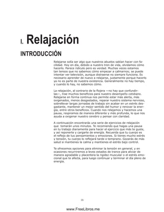 16
I. Relajación
Relajarse solía ser algo que nuestros abuelos sabían hacer con fa-
cilidad. Hoy en día, debido a nuestro tren de vida, olvidamos cómo
hacerlo. Parece ridículo pero es verdad. Muchas veces estamos
tan tensos que no sabemos cómo empezar a calmarnos; se puede
intentar ver televisión, aunque distraerse no siempre funciona. Es
necesario aprender de nuevo a relajarse, justamente porque hacerlo
ya no es parte de nuestra existencia. Generalmente no hay tiempo,
y cuando lo hay, no sabemos cómo.
La relajación, al contrario de la flojera —no hay que confundir-
las—, trae muchos beneficios para nuestro desempeño cotidiano.
Relajarse en forma continua nos permite estar más alerta, más
oxigenados, menos desgastados, reparar nuestro sistema nervioso,
sobrellevar largas jornadas de trabajo sin acabar en un estrés des-
gastante, mantener un mejor sentido del humor y renovar la ener-
gía, entre otros beneficios. Cuando nos relajamos y hacemos una
pausa, respiramos de manera diferente y más profunda, lo que nos
ayuda a oxigenar nuestro cerebro y pensar con claridad.
A continuación encontrarás una serie de ejercicios de relajación
que tomarán unos minutos. Te recomiendo que hagas una pausa
en tu trabajo diariamente para hacer el ejercicio que más te guste,
y así reponerte y cargarte de energía. Recuerda que tu cuerpo es
el reflejo de tus pensamientos y emociones. Si tienes mucho estrés
y tensión, tu cuerpo lo reflejará tarde o temprano. Gozarás de más
salud si mantienes la calma y mantienes el estrés bajo control.
Te ofrecemos opciones para eliminar la tensión en general, y en
ocasiones recurriremos a leves estados de trance para aliviar de
manera agradable y placentera la rigidez muscular o el estrés emo-
cional que te afecta, para luego continuar y terminar el día pleno de
energía.
INTRODUCCIÓN
www.FreeLibros.me
 