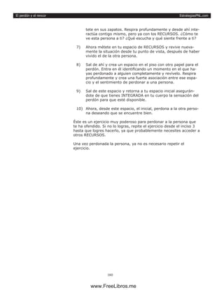 EstrategiasPNL.com
160
El perdón y el rencor
tete en sus zapatos. Respira profundamente y desde ahí inte-
ractúa contigo mismo, pero ya con los RECURSOS. ¿Cómo te
ve esta persona a ti? ¿Qué escucha y qué siente frente a ti?
7)	 Ahora métete en tu espacio de RECURSOS y revive nueva-
mente la situación desde tu punto de vista, después de haber
vivido el de la otra persona.
8)	 Sal de ahí y crea un espacio en el piso con otro papel para el
perdón. Entra en él identificando un momento en el que ha-
yas perdonado a alguien completamente y revívelo. Respira
profundamente y crea una fuerte asociación entre ese espa-
cio y el sentimiento de perdonar a una persona.
9)	 Sal de este espacio y retorna a tu espacio inicial asegurán-
dote de que tienes INTEGRADA en tu cuerpo la sensación del
perdón para que esté disponible.
10)	 Ahora, desde este espacio, el inicial, perdona a la otra perso-
na deseando que se encuentre bien.
Éste es un ejercicio muy poderoso para perdonar a la persona que
te ha ofendido. Si no lo logras, repite el ejercicio desde el inciso 3
hasta que logres hacerlo, ya que probablemente necesites acceder a
otros RECURSOS.
Una vez perdonada la persona, ya no es necesario repetir el
ejercicio.
www.FreeLibros.me
 