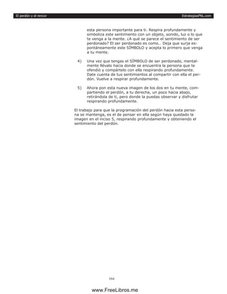 EstrategiasPNL.com
164
El perdón y el rencor
esta persona importante para ti. Respira profundamente y
simboliza este sentimiento con un objeto, sonido, luz o lo que
te venga a la mente. ¿A qué se parece el sentimiento de ser
perdonado? El ser perdonado es como… Deja que surja es-
pontáneamente este SÍMBOLO y acepta lo primero que venga
a tu mente.
4)	 Una vez que tengas el SÍMBOLO de ser perdonado, mental-
mente llévalo hacia donde se encuentra la persona que te
ofendió y compártelo con ella respirando profundamente.
Date cuenta de tus sentimientos al compartir con ella el per-
dón. Vuelve a respirar profundamente.
5)	 Ahora pon esta nueva imagen de los dos en tu mente, com-
partiendo el perdón, a tu derecha, un poco hacia abajo,
retirándola de ti, pero donde la puedas observar y disfrutar
respirando profundamente.
El trabajo para que la programación del perdón hacia esta perso-
na se mantenga, es el de pensar en ella según haya quedado la
imagen en el inciso 5, respirando profundamente y obteniendo el
sentimiento del perdón.
www.FreeLibros.me
 
