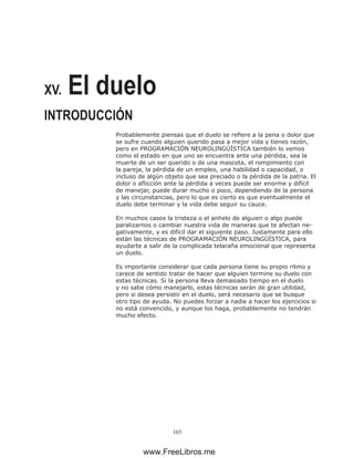 165
XV. El duelo
INTRODUCCIÓN
Probablemente piensas que el duelo se refiere a la pena o dolor que
se sufre cuando alguien querido pasa a mejor vida y tienes razón,
pero en PROGRAMACIÓN NEUROLINGÜÍSTICA también lo vemos
como el estado en que uno se encuentra ante una pérdida, sea la
muerte de un ser querido o de una mascota, el rompimiento con
la pareja, la pérdida de un empleo, una habilidad o capacidad, o
incluso de algún objeto que sea preciado o la pérdida de la patria. El
dolor o aflicción ante la pérdida a veces puede ser enorme y difícil
de manejar, puede durar mucho o poco, dependiendo de la persona
y las circunstancias, pero lo que es cierto es que eventualmente el
duelo debe terminar y la vida debe seguir su cauce.
En muchos casos la tristeza o el anhelo de alguien o algo puede
paralizarnos o cambiar nuestra vida de maneras que te afectan ne-
gativamente, y es difícil dar el siguiente paso. Justamente para ello
están las técnicas de PROGRAMACIÓN NEUROLINGÜÍSTICA, para
ayudarte a salir de la complicada telaraña emocional que representa
un duelo.
Es importante considerar que cada persona tiene su propio ritmo y
carece de sentido tratar de hacer que alguien termine su duelo con
estas técnicas. Si la persona lleva demasiado tiempo en el duelo
y no sabe cómo manejarlo, estas técnicas serán de gran utilidad,
pero si desea persistir en el duelo, será necesario que se busque
otro tipo de ayuda. No puedes forzar a nadie a hacer los ejercicios si
no está convencido, y aunque los haga, probablemente no tendrán
mucho efecto.
www.FreeLibros.me
 