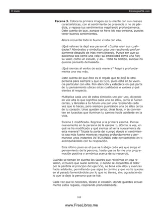 EstrategiasPNL.com
168
El duelo
Escena 3. Coloca la primera imagen en tu mente con sus nuevas
características, con el sentimiento de presencia y no de pér-
dida, y repasa tus sentimientos respirando profundamente.
Date cuenta de que, aunque se haya ido esa persona, puedes
tener buenos sentimientos.
Ahora recuerda todo lo bueno vivido con ella.
¿Qué valores te dejó esa persona? ¿Cuáles eran sus cuali-
dades? Nómbralas y simboliza cada una respirando profun-
damente después de irlas mencionando. Puede ser que su
paciencia sea como una vela; su amabilidad como una flor;
su valor, como un escudo, y así… Toma tu tiempo, aunque no
quieras pensarlo demasiado.
¿Qué sientes al verlos de esta manera? Respira profunda-
mente una vez más.
Date cuenta de que éste es el regalo que te dejó la otra
persona para siempre y que es tuyo, pues está en tu viven-
cia particular con ella. Pon atención y establece en qué parte
de tu pensamiento ubicas estas cualidades o valores y qué
sientes al respecto.
Multiplica cada uno de estos símbolos uno por uno, diciendo
en voz alta lo que significa cada uno de ellos, como si fueran
cartas, y lánzalas a tu futuro una por una respirando cada
vez que lo haces, pero siempre guardando una de ellas cerca
de tu corazón. Unas quedan cerca, otras lejos, y se convier-
ten en lucecitas que iluminan tu camino hacia adelante en la
vida.
Escena 1 modificada. Regresa a la primera escena. Piensa
nuevamente en la persona de la escena 1. ¿Cómo la ves, en
qué se ha modificado y qué sientes al verla nuevamente de
esta manera? Tócate la parte del cuerpo donde el sentimien-
to sea más fuerte mientras respiras profundamente y per-
manece unos instantes INTEGRANDO este pensamiento en ti
acompañándolo con tu respiración.
Este último paso es el que se trabaja cada vez que surge el
pensamiento de la persona, hasta que se forme una progra-
mación positiva y armónica acerca de su recuerdo.
Cuando se toman en cuenta los valores que recibimos en esa re-
lación, el hueco que suele sentirse, y donde se encuentra el dolor
por la pérdida al principio del ejercicio, se llena con ellos y avanzas
hacia adelante, permitiendo que sigas tu camino y que no te quedes
en el pasado lamentándote por lo que no tienes, sino agradeciendo
lo que te dejo la persona que se fue.
Cada vez que lo necesites, tócate el corazón, donde guardas actual-
mente estos regalos, respirando profundamente.
www.FreeLibros.me
 