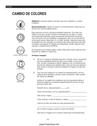 EstrategiasPNL.com
169
El duelo
Objetivo: resolver duelos menores que aún molesten y causen
irritación.
Recomendación: repetir el inciso 5 continuamente, hasta que se
forme una nueva programación.
Este ejercicio es muy útil para pérdidas menores. Con esto me
refiero a las que no son fuertes o traumáticas, es decir, cuando
recuerdas esta pérdida puede provocarte sensaciones de ausen-
cia y de vacío, tal vez molestia y desagrado, pero no es tan fuerte
como para causar depresión ni un dolor grande. Algunos casos son
la pérdida de una mascota, la mudanza de alguna persona querida,
no haber conseguido el trabajo que deseabas, perder alguna cosa
valiosa, o experiencias similares.
Es necesario que tengas papel y lápiz listos para hacer algunas ano-
taciones al realizar tu ejercicio.
Primera imagen:
1)	 Ve en tu mente la pérdida (persona, animal, cosa o situación)
con las cualidades positivas que ya no están y que extra-
ñas. Si sólo visualizas la parte negativa, haz un esfuerzo por
buscar los valores que estaban allí y que son los que aprecia-
bas. Toma tu tiempo, trata de detallar la imagen lo más que
puedas.
2)	 Una vez que tengas en tu mente la representación con los
valores de la persona, animal, cosa o situación, date cuenta
de todos los detalles.
Anota en un papel los renglones con los siguientes datos y
llena los espacios en blanco especificando la forma en que
piensas sobre ello.
Tamaño de tu representación: 	 cm.
Tiene movimiento o no tu representación: 	
Está cerca o lejos: 	
Tiene colores o está en blanco y negro: 	
Cuál es el color de fondo en este pensamiento:
(Si no tiene ninguno, ponle un color de fondo)
Fija bien la imagen en tu mente respirando profundamente.
CAMBIO DE COLORES
20 min
Hasta 5 veces continuas
Lugar privado
Papel y lápiz
Nivel intermedio
www.FreeLibros.me
 