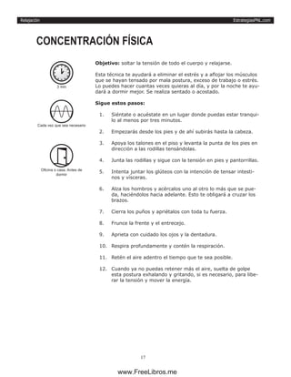 EstrategiasPNL.com
17
Relajación
Objetivo: soltar la tensión de todo el cuerpo y relajarse.
Esta técnica te ayudará a eliminar el estrés y a aflojar los músculos
que se hayan tensado por mala postura, exceso de trabajo o estrés.
Lo puedes hacer cuantas veces quieras al día, y por la noche te ayu-
dará a dormir mejor. Se realiza sentado o acostado.
Sigue estos pasos:
1.	 Siéntate o acuéstate en un lugar donde puedas estar tranqui-
lo al menos por tres minutos.
2.	 Empezarás desde los pies y de ahí subirás hasta la cabeza.
3.	 Apoya los talones en el piso y levanta la punta de los pies en
dirección a las rodillas tensándolas.
4.	 Junta las rodillas y sigue con la tensión en pies y pantorrillas.
5.	 Intenta juntar los glúteos con la intención de tensar intesti-
nos y vísceras.
6.	 Alza los hombros y acércalos uno al otro lo más que se pue-
da, haciéndolos hacia adelante. Esto te obligará a cruzar los
brazos.
7.	 Cierra los puños y apriétalos con toda tu fuerza.
8.	 Frunce la frente y el entrecejo.
9.	 Aprieta con cuidado los ojos y la dentadura.
10.	 Respira profundamente y contén la respiración.
11.	 Retén el aire adentro el tiempo que te sea posible.
12.	 Cuando ya no puedas retener más el aire, suelta de golpe
esta postura exhalando y gritando, si es necesario, para libe-
rar la tensión y mover la energía.
CONCENTRACIÓN FÍSICA
3 min
Cada vez que sea necesario
Oficina o casa. Antes de
dormir
www.FreeLibros.me
 