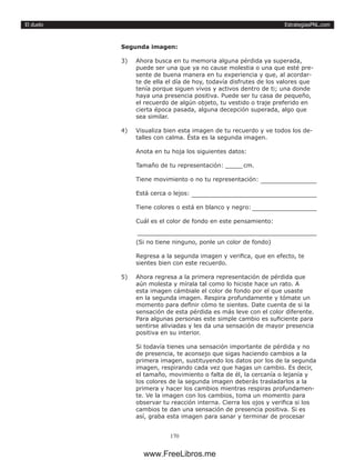 EstrategiasPNL.com
170
El duelo
Segunda imagen:
3)	 Ahora busca en tu memoria alguna pérdida ya superada,
puede ser una que ya no cause molestia o una que esté pre-
sente de buena manera en tu experiencia y que, al acordar-
te de ella el día de hoy, todavía disfrutes de los valores que
tenía porque siguen vivos y activos dentro de ti; una donde
haya una presencia positiva. Puede ser tu casa de pequeño,
el recuerdo de algún objeto, tu vestido o traje preferido en
cierta época pasada, alguna decepción superada, algo que
sea similar.
4)	 Visualiza bien esta imagen de tu recuerdo y ve todos los de-
talles con calma. Ésta es la segunda imagen.
Anota en tu hoja los siguientes datos:
Tamaño de tu representación: 	 cm.
Tiene movimiento o no tu representación: 	
Está cerca o lejos: 	
Tiene colores o está en blanco y negro: 	
Cuál es el color de fondo en este pensamiento:
(Si no tiene ninguno, ponle un color de fondo)
Regresa a la segunda imagen y verifica, que en efecto, te
sientes bien con este recuerdo.
5)	 Ahora regresa a la primera representación de pérdida que
aún molesta y mírala tal como lo hiciste hace un rato. A
esta imagen cámbiale el color de fondo por el que usaste
en la segunda imagen. Respira profundamente y tómate un
momento para definir cómo te sientes. Date cuenta de si la
sensación de esta pérdida es más leve con el color diferente.
Para algunas personas este simple cambio es suficiente para
sentirse aliviadas y les da una sensación de mayor presencia
positiva en su interior.
Si todavía tienes una sensación importante de pérdida y no
de presencia, te aconsejo que sigas haciendo cambios a la
primera imagen, sustituyendo los datos por los de la segunda
imagen, respirando cada vez que hagas un cambio. Es decir,
el tamaño, movimiento o falta de él, la cercanía o lejanía y
los colores de la segunda imagen deberás trasladarlos a la
primera y hacer los cambios mientras respiras profundamen-
te. Ve la imagen con los cambios, toma un momento para
observar tu reacción interna. Cierra los ojos y verifica si los
cambios te dan una sensación de presencia positiva. Si es
así, graba esta imagen para sanar y terminar de procesar
www.FreeLibros.me
 
