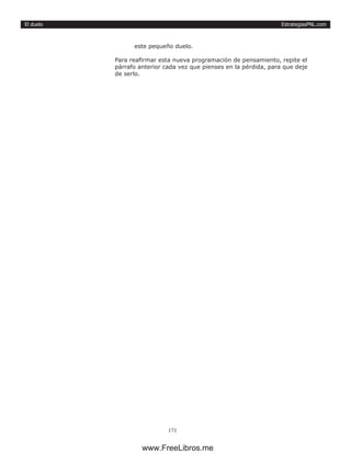 EstrategiasPNL.com
171
El duelo
este pequeño duelo.
Para reafirmar esta nueva programación de pensamiento, repite el
párrafo anterior cada vez que pienses en la pérdida, para que deje
de serlo.
www.FreeLibros.me
 
