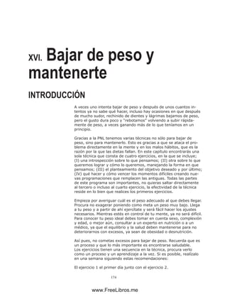 174
XVI. Bajar de peso y
mantenerte
INTRODUCCIÓN
A veces uno intenta bajar de peso y después de unos cuantos in-
tentos ya no sabe qué hacer, incluso hay ocasiones en que después
de mucho sudor, rechinido de dientes y lágrimas bajamos de peso,
pero el gusto dura poco y “rebotamos” volviendo a subir rápida-
mente de peso, a veces ganando más de lo que teníamos en un
principio.
Gracias a la PNL tenemos varias técnicas no sólo para bajar de
peso, sino para mantenerlo. Esto es gracias a que se ataca el pro-
blema directamente en la mente y en los malos hábitos, que es la
razón por la que las dietas fallan. En este capítulo encontrarás una
sola técnica que consta de cuatro ejercicios, en la que se incluye;
(I) una introspección sobre lo que pensamos; (II) otra sobre lo que
queremos lograr y cómo lo queremos, manejando la forma en que
pensamos; (III) el planteamiento del objetivo deseado y por último;
(IV) qué hacer y cómo vencer los momentos difíciles creando nue-
vas programaciones que remplacen las antiguas. Todas las partes
de este programa son importantes, no quieras saltar directamente
al tercero o incluso al cuarto ejercicio, la efectividad de la técnica
reside en lo bien que realices los primeros ejercicios.
Empieza por averiguar cuál es el peso adecuado al que debes llegar.
Procura no exagerar poniendo como meta un peso muy bajo. Llega
a tu peso y a partir de ahí ejercítate y será fácil hacer los ajustes
necesarios. Mientras estés en control de tu mente, ya no será difícil.
Para conocer tu peso ideal debes tomar en cuenta sexo, complexión
y edad, o mejor aún, consultar a un experto en nutrición o a un
médico, ya que el equilibrio y la salud deben mantenerse para no
deteriorarnos con excesos, ya sean de obesidad o desnutrición.
Así pues, no cometas excesos para bajar de peso. Recuerda que es
un proceso y que lo más importante es encontrarse saludable.
Los ejercicios tienen una secuencia en la técnica, procura verlo
como un proceso y un aprendizaje a la vez. Si es posible, realízalo
en una semana siguiendo estas recomendaciones:
El ejercicio 1 el primer día junto con el ejercicio 2.
www.FreeLibros.me
 