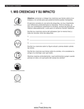 EstrategiasPNL.com
176
Bajar de peso y mantenerte
Objetivo: comenzar a indagar las creencias que tienes sobre el so-
brepeso y la comida para que posteriormente puedas manejarlas.
El ejercicio consiste en una serie de preguntas, es muy importante
que reflexiones profundamente la respuesta. Toma tu tiempo, ya
que una contestación superficial no ayudará, aunque las técnicas se
realicen adecuadamente. ¿Listo para un esfuerzo mental? Adelante.
Escribe tus creencias acerca del sobrepeso (por lo menos tres) y
trata de recordar cómo las adquiriste.
1.	
2.	
3.	
Escribe tus creencias sobre tu figura actual y piensa desde cuándo
las tienes.
Escribe las creencias que tienes sobre la comida, si la consideras tu
amiga o tu enemiga y por qué razón.
Mientras respiras profundamente, ¿qué sentimientos surgen cuando
piensas en esto y en qué parte del cuerpo los sientes?
1. MIS CREENCIAS Y SU IMPACTO
20 min
Una vez
Lugar privado
Papel y lápiz
Nivel avanzado
Acompañante recomendado
www.FreeLibros.me
 