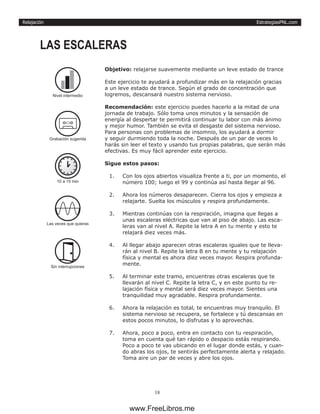 EstrategiasPNL.com
18
Relajación
Objetivo: relajarse suavemente mediante un leve estado de trance
Este ejercicio te ayudará a profundizar más en la relajación gracias
a un leve estado de trance. Según el grado de concentración que
logremos, descansará nuestro sistema nervioso.
Recomendación: este ejercicio puedes hacerlo a la mitad de una
jornada de trabajo. Sólo toma unos minutos y la sensación de
energía al despertar te permitirá continuar tu labor con más ánimo
y mejor humor. También se evita el desgaste del sistema nervioso.
Para personas con problemas de insomnio, los ayudará a dormir
y seguir durmiendo toda la noche. Después de un par de veces lo
harás sin leer el texto y usando tus propias palabras, que serán más
efectivas. Es muy fácil aprender este ejercicio.
Sigue estos pasos:
1.	 Con los ojos abiertos visualiza frente a ti, por un momento, el
número 100; luego el 99 y continúa así hasta llegar al 96.
2.	 Ahora los números desaparecen. Cierra los ojos y empieza a
relajarte. Suelta los músculos y respira profundamente.
3.	 Mientras continúas con la respiración, imagina que llegas a
unas escaleras eléctricas que van al piso de abajo. Las esca-
leras van al nivel A. Repite la letra A en tu mente y esto te
relajará diez veces más.
4.	 Al llegar abajo aparecen otras escaleras iguales que te lleva-
rán al nivel B. Repite la letra B en tu mente y tu relajación
física y mental es ahora diez veces mayor. Respira profunda-
mente.
5.	 Al terminar este tramo, encuentras otras escaleras que te
llevarán al nivel C. Repite la letra C, y en este punto tu re-
lajación física y mental será diez veces mayor. Sientes una
tranquilidad muy agradable. Respira profundamente.
6.	 Ahora la relajación es total, te encuentras muy tranquilo. El
sistema nervioso se recupera, se fortalece y tú descansas en
estos pocos minutos, lo disfrutas y lo aprovechas.
7.	 Ahora, poco a poco, entra en contacto con tu respiración,
toma en cuenta qué tan rápido o despacio estás respirando.
Poco a poco te vas ubicando en el lugar donde estás, y cuan-
do abras los ojos, te sentirás perfectamente alerta y relajado.
Toma aire un par de veces y abre los ojos.
LAS ESCALERAS
10 a 15 min
Las veces que quieras
Sin interrupciones
Nivel intermedio
Grabación sugerida
www.FreeLibros.me
 