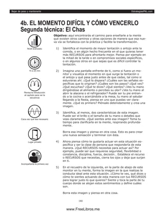 EstrategiasPNL.com
180
Bajar de peso y mantenerte
Objetivo: aquí encontrarás el camino para enseñarle a la mente
que existen otros caminos y otras opciones de manera que esa nue-
va vía se fortalezca con la práctica y facilite la transformación.
1)	 Identifica el momento de mayor tentación o antojo ante la
comida, o en algún hecho frecuente en el que quieras tener
más RECURSOS para afrontarlo mejor. Piensa por ejemplo en
la mitad de la tarde o en compromisos sociales específicos,
o en algunos otros en que sepas que es difícil controlar la
tentación.
2)	 Imagina una pantalla enfrente de ti, como si fuera un mo-
nitor y visualiza el momento en que surge la tentación o
el antojo y qué pasa justo antes de que cedas, tal como si
estuvieras ahí. ¿Qué lo dispara? ¿Cuáles son las señales es-
pecíficas que lo originan? ¿Cuáles son los pasos? ¿Qué ves?
¿Qué escuchas? ¿Qué te dices? ¿Qué sientes? ¿Ves tu mano
dirigiéndose al alimento o percibes su olor? ¿Ves tu mano al
abrir la alacena o el refrigerador? Puede ser tu pie entran-
do a la cocina o acercándote a la mesa, tu mano al saludar
llegando a la fiesta, piensa en uno que puedas ver clara-
mente. ¿Qué es primero? Piénsalo detenidamente y crea una
imagen.
3)	 Identifica, al menos, dos características de esta imagen.
Puede ser el brillo o el tamaño de tu mano o detalles que
veas claramente. ¿Qué sientes ante esa imagen? Toma tu
tiempo para clarificarla en la mente, respirando profunda-
mente.
Borra esa imagen y piensa en otra cosa. Esto es para crear
una nueva sensación y terminar con ésta.
4)	 Ahora piensa cómo te gustaría actuar en esta situación es-
pecífica y ser la clase de persona que respondería de esta
manera. ¿Qué RECURSOS necesitas para actuar así? Por
ejemplo, puede ser que requieras seguridad, flexibilidad o
constancia, disciplina, fuerza, decisión… Establece el recurso
o RECURSOS que necesitas, cierra los ojos y deja que surjan
en ti.
5)	 En el recuadro de la izquierda, en la parte de abajo de este
monitor en tu mente, forma la imagen en la que realizas la
conducta ideal ante esta situación. ¿Cómo te ves, qué dices y
cómo te sientes actuando de esta manera con tus RECURSOS
para lograr justo lo que quieres? Siente y toca la parte de tu
cuerpo donde se alojan estos sentimientos y define cuáles
son.
Borra esta imagen y piensa en otra cosa.
4b. EL MOMENTO DIFÍCIL Y CÓMO VENCERLO
Segunda técnica: El Chas
15 a 20 min
Caca vez que sea necesario
Lugar privado
Nivel avanzado
1 2 3
Revisa la introducción
al capítulo para ver la
secuencia
Acompañante la primera vez
www.FreeLibros.me
 