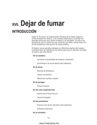 182
XVII. Dejar de fumar
INTRODUCCIÓN
Cada 31 de mayo, la Organización Mundial de la Salud organiza
el Día Mundial sin Tabaco, una iniciativa destinada a recordar los
grandes perjuicios que causa el tabaco a la sociedad, no sólo a los
fumadores, sino a todos los que conviven con ellos, siendo éste uno
de los problemas más graves de salud pública.
El tabaco causa grandes estragos en diferentes partes del cuerpo,
considera bien la realidad de los daños para que tu decisión de dejar
el cigarro sea más fuerte:
En el cerebro:
Aumenta la posibilidad de ataques cerebrales.
Contribuye a la acumulación del colesterol.
En la boca:
Mancha la dentadura.
Causa mal aliento.
Afecta las cuerdas vocales.
En la laringe:
Provoca cáncer.
En las vías respiratorias:
Disminuye el flujo de aire.
Causa bronquitis.
En los pulmones:
Provoca uno de los cánceres más agresivos.
Enfisema pulmonar.
En el corazón:
www.FreeLibros.me
 