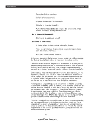 EstrategiasPNL.com
183
Dejar de fumar
Aumenta el ritmo cardiaco.
Genera arterioesclerosis.
Provoca el desarrollo de trombosis.
Dificulta el riego del corazón.
Aumenta las necesidades de oxígeno del organismo, impo-
niendo una carga extra para el corazón.
En el desempeño sexual:
Disminuye la capacidad sexual.
Durante el embarazo:
Provoca bebés de bajo peso y anomalías fetales.
Niños con problemas de atención o nerviosismo por afecta-
ción del sistema nervioso.
Abortos y niños nacidos muertos.
Un hombre que continúa fumando cuando su pareja está embaraza-
da, daña al bebé al convertir a la madre en fumadora pasiva.
Cada año cuatro millones de personas mueren en el mundo por en-
fermedades relacionadas con el consumo de tabaco. Para la década
de 2020, el número de víctimas relacionadas con el tabaquismo,
que podrían evitarse, alcanzará los diez millones de muertes al año.
Cada vez hay más estudios sobre tabaquismo. Esta adicción, de no
detenerse, crecerá cada vez más y se hará más difícil de erradicar
con el tiempo, ya que es una adicción socialmente permitida y que
el fumador asocia cada vez más a sus estados de ánimo y conduc-
tas diarias, por lo que fácilmente pasa de hábito a adicción.
Fumar pasa de un posible juego a convertirse en hábito, y cuando
se convierte en hábito, ya no lo piensas, no lo planeas, crees que es
normal, natural, parte de tu vida, es tu propia ley, se hace costum-
bre, crea actitudes y las proyectas, y finalmente gobierna tu vida.
Uno empieza a creer que está bien. Cuando se acepta el hábito
como parte de la vida, la salida es más complicada. El cigarro es
una de las drogas más difíciles de dejar, de ahí que aunque el daño
que causa sea evidente, se mantenga el hábito de fumar.
Considera que el hábito lo instalamos en la mente nosotros mismos,
por eso es posible que lo desinstalemos también nosotros. Fumar
empezó con un cigarro, luego otro, y poco a poco fuimos incremen-
tando la cantidad y la frecuencia hasta que nos rebasó. Tú eres el
responsable de los hábitos que has instalado, porque decidiste pro-
mover fumar más y más.
www.FreeLibros.me
 