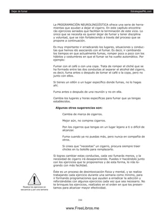 EstrategiasPNL.com
184
Dejar de fumar
La PROGRAMACIÓN NEUROLINGÜÍSTICA ofrece una serie de herra-
mientas que ayudan a dejar el cigarro. En este capítulo encontra-
rás ejercicios seriados que facilitan la terminación de este vicio. Lo
único que se necesita es querer dejar de fumar y tener disciplina
y voluntad, que se irán fortaleciendo a través del proceso que se
propone a continuación.
Es muy importante ir erradicando los lugares, situaciones y conduc-
tas que hemos ido asociando con el fumar. Es decir, ir cambiando
los tiempos en que actualmente fumas, romper poco a poco con los
hábitos y costumbres en que el fumar se ha vuelto automático. Por
ejemplo:
Fumar con el café o con una copa. Trata de romper el cliché que se
ha formado entre las dos conductas al separar el alcohol del cigarro,
es decir, fuma antes o después de tomar el café o la copa, pero no
junto con ellos.
Si tienes un sillón o un lugar específico donde fumas, no lo hagas
ahí.
Fuma antes o después de una reunión y no en ella.
Cambia los lugares y horas específicas para fumar que ya tengas
establecidos.
Algunas otras sugerencias son:
Cambia de marca de cigarros.
Mejor aún, no compres cigarros.
Pon los cigarros que tengas en un lugar lejano a ti o difícil de
alcanzar.
Fuma cuando ya no puedas más, pero nunca en compañía de
otros.
Si crees que “necesitas” un cigarro, procura siempre traer
chicles en tu bolsillo para remplazarlo.
Si logras cambiar estas conductas, cada vez fumarás menos, y la
necesidad de cigarro irá desapareciendo. Puedes ir haciéndolo junto
con los ejercicios que te proponemos y de esta forma, lo irás lo-
grando con más facilidad.
Éste es un proceso de desintoxicación física y mental, y se realiza
trabajando cada ejercicio durante una semana como mínimo, para
ir formando programaciones que ayuden a erradicar la adicción y
reforzándolas con algunos ejercicios cada vez que sea necesario. No
te brinques los ejercicios, realízalos en el orden en que los presen-
tamos para alcanzar mayor efectividad.
Realiza los ejercicios en
secuencia y por una semana
www.FreeLibros.me
 