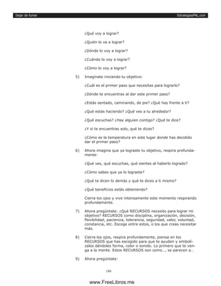 EstrategiasPNL.com
186
Dejar de fumar
¿Qué voy a lograr?
¿Quién lo va a lograr?
¿Dónde lo voy a lograr?
¿Cuándo lo voy a lograr?
¿Cómo lo voy a lograr?
5)	 Imagínate iniciando tu objetivo:
¿Cuál es el primer paso que necesitas para lograrlo?
¿Dónde te encuentras al dar este primer paso?
¿Estás sentado, caminando, de pie? ¿Qué hay frente a ti?
¿Qué estás haciendo? ¿Qué ves a tu alrededor?
¿Qué escuchas? ¿Hay alguien contigo? ¿Qué te dice?
¿Y si te encuentras solo, qué te dices?
¿Cómo es la temperatura en este lugar donde has decidido
dar el primer paso?
6)	 Ahora imagina que ya lograste tu objetivo, respira profunda-
mente:
¿Qué ves, qué escuchas, qué sientes al haberlo logrado?
¿Cómo sabes que ya lo lograste?
¿Qué te dicen lo demás y qué te dices a ti mismo?
¿Qué beneficios estás obteniendo?
Cierra los ojos y vive intensamente este momento respirando
profundamente.
7)	 Ahora pregúntate: ¿Qué RECURSOS necesito para lograr mi
objetivo? RECURSOS como disciplina, organización, decisión,
flexibilidad, paciencia, tolerancia, seguridad, valor, voluntad,
constancia, etc. Escoge entre estos, o los que creas necesitar
más.
8)	 Cierra los ojos, respira profundamente, piensa en los
RECURSOS que has escogido para que te ayuden y simbolí-
zalos dándoles forma, color o sonido. Lo primero que te ven-
ga a la mente. Estos RECURSOS son como…, se parecen a…
9)	 Ahora pregúntate:
www.FreeLibros.me
 