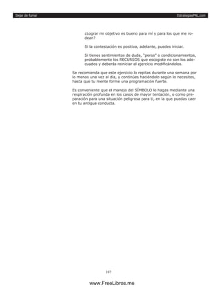 EstrategiasPNL.com
187
Dejar de fumar
¿Lograr mi objetivo es bueno para mí y para los que me ro-
dean?
Si la contestación es positiva, adelante, puedes iniciar.
Si tienes sentimientos de duda, “peros” o condicionamientos,
probablemente los RECURSOS que escogiste no son los ade-
cuados y deberás reiniciar el ejercicio modificándolos.
Se recomienda que este ejercicio lo repitas durante una semana por
lo menos una vez al día, y continúes haciéndolo según lo necesites,
hasta que tu mente forme una programación fuerte.
Es conveniente que el manejo del SÍMBOLO lo hagas mediante una
respiración profunda en los casos de mayor tentación, o como pre-
paración para una situación peligrosa para ti, en la que puedas caer
en tu antigua conducta.
www.FreeLibros.me
 