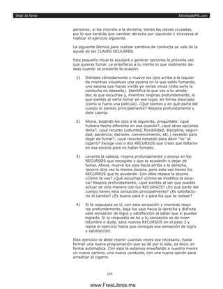EstrategiasPNL.com
189
Dejar de fumar
personas; si los moviste a la derecha, tienes las claves cruzadas,
por lo que tendrás que cambiar derecha por izquierda y viceversa al
realizar el ejercicio siguiente.
La siguiente técnica para realizar cambios de conducta se vale de la
ayuda de las CLAVES OCULARES.
Este pequeño ritual te ayudará a generar opciones la próxima vez
que quieras fumar. Le enseñarás a tu mente lo que realmente de-
seas cuando se presente la ocasión.
1)	 Siéntate cómodamente y mueve los ojos arriba a la izquier-
da mientras visualizas una escena en la que estés fumando,
una escena que hayas vivido ya varias veces (ésta sería la
conducta no deseada). Identifica lo que ves a tu alrede-
dor, lo que escuchas y, mientras respiras profundamente, lo
que sientes al verte fumar en ese lugar, en forma disociada
(como si fuera una película). ¿Qué sientes y en qué parte del
cuerpo lo sientes principalmente? Respira profundamente y
date cuenta.
2)	 Ahora, bajando los ojos a la izquierda, pregúntate: ¿qué
hubiera hecho diferente en esa ocasión?, ¿qué otras opciones
tenía?, ¿qué recurso (voluntad, flexibilidad, disciplina, seguri-
dad, paciencia, decisión, convencimiento, etc.) necesito para
dejar de fumar?, ¿qué recurso necesito para decir “no” al
cigarro? Escoge uno o dos RECURSOS que crees que faltaron
en esa escena para no haber fumado.
3)	 Levanta la cabeza, respira profundamente y piensa en los
RECURSOS que escogiste y que te ayudarán a dejar de
fumar. Ahora, mueve los ojos hacia arriba a la derecha,
recorre otra vez la misma escena, pero esta vez tienes los
RECURSOS que te ayudarán. Con ellos repasa la escena.
¿Cómo te ves? ¿Qué escuchas? ¿Cómo se modifica la esce-
na? Respira profundamente, ¿qué sientes al ver que puedes
actuar de otra manera con tus RECURSOS? ¿En qué parte del
cuerpo tienes esta sensación principalmente? ¿Es satisfacto-
rio el cambio? ¿Es bueno para ti y para los que te rodean?
4)	 Si la respuesta es sí, con esta sensación y mientras respi-
ras profundamente, baja los ojos hacia la derecha y disfruta
esta sensación de logro y satisfacción al saber que sí puedes
lograrlo. Si la respuesta es no y tu sensación es de incer-
tidumbre o duda, saca nuevos RECURSOS en el paso 2 y
repite el ejercicio hasta que consigas esa sensación de logro
y satisfacción.
Este ejercicio se debe repetir cuantas veces sea necesario, hasta
formar una nueva programación que se dé por sí sola, es decir, en
forma automática. Con esto le estamos enseñando a nuestra mente
un nuevo camino, una nueva conducta, con una nueva opción para
erradicar el cigarro.
www.FreeLibros.me
 