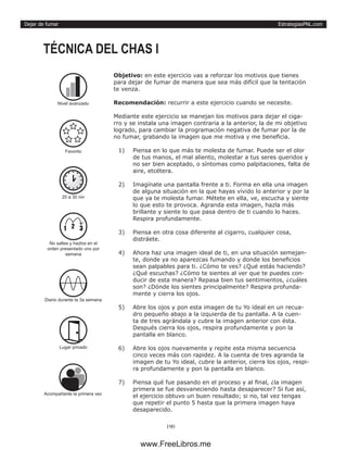 EstrategiasPNL.com
190
Dejar de fumar
Objetivo: en este ejercicio vas a reforzar los motivos que tienes
para dejar de fumar de manera que sea más difícil que la tentación
te venza.
Recomendación: recurrir a este ejercicio cuando se necesite.
Mediante este ejercicio se manejan los motivos para dejar el ciga-
rro y se instala una imagen contraria a la anterior, la de mi objetivo
logrado, para cambiar la programación negativa de fumar por la de
no fumar, grabando la imagen que me motiva y me beneficia.
1)	 Piensa en lo que más te molesta de fumar. Puede ser el olor
de tus manos, el mal aliento, molestar a tus seres queridos y
no ser bien aceptado, o síntomas como palpitaciones, falta de
aire, etcétera.
2)	 Imagínate una pantalla frente a ti. Forma en ella una imagen
de alguna situación en la que hayas vivido lo anterior y por la
que ya te molesta fumar. Métete en ella, ve, escucha y siente
lo que esto te provoca. Agranda esta imagen, hazla más
brillante y siente lo que pasa dentro de ti cuando lo haces.
Respira profundamente.
3)	 Piensa en otra cosa diferente al cigarro, cualquier cosa,
distráete.
4)	 Ahora haz una imagen ideal de ti, en una situación semejan-
te, donde ya no aparezcas fumando y donde los beneficios
sean palpables para ti. ¿Cómo te ves? ¿Qué estás haciendo?
¿Qué escuchas? ¿Cómo te sientes al ver que te puedes con-
ducir de esta manera? Repasa bien tus sentimientos, ¿cuáles
son? ¿Dónde los sientes principalmente? Respira profunda-
mente y cierra los ojos.
5)	 Abre los ojos y pon esta imagen de tu Yo ideal en un recua-
dro pequeño abajo a la izquierda de tu pantalla. A la cuen-
ta de tres agrándala y cubre la imagen anterior con ésta.
Después cierra los ojos, respira profundamente y pon la
pantalla en blanco.
6)	 Abre los ojos nuevamente y repite esta misma secuencia
cinco veces más con rapidez. A la cuenta de tres agranda la
imagen de tu Yo ideal, cubre la anterior, cierra los ojos, respi-
ra profundamente y pon la pantalla en blanco.
7)	 Piensa qué fue pasando en el proceso y al final, ¿la imagen
primera se fue desvaneciendo hasta desaparecer? Si fue así,
el ejercicio obtuvo un buen resultado; si no, tal vez tengas
que repetir el punto 5 hasta que la primera imagen haya
desaparecido.
TÉCNICA DEL CHAS I
20 a 30 nin
Diario durante la 3a semana
Lugar privado
1 2 3
No saltes y hazlos en el
orden presentado uno por
semana
Acompañante la primera vez
Favorito
Nivel avanzado
www.FreeLibros.me
 