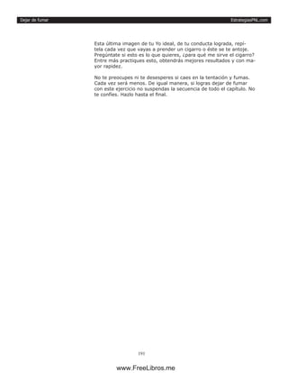EstrategiasPNL.com
191
Dejar de fumar
Esta última imagen de tu Yo ideal, de tu conducta lograda, repí-
tela cada vez que vayas a prender un cigarro o éste se te antoje.
Pregúntate si esto es lo que quieres, ¿para qué me sirve el cigarro?
Entre más practiques esto, obtendrás mejores resultados y con ma-
yor rapidez.
No te preocupes ni te desesperes si caes en la tentación y fumas.
Cada vez será menos. De igual manera, si logras dejar de fumar
con este ejercicio no suspendas la secuencia de todo el capítulo. No
te confíes. Hazlo hasta el final.
www.FreeLibros.me
 
