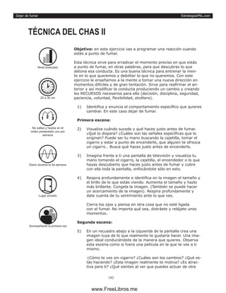 EstrategiasPNL.com
192
Dejar de fumar
TÉCNICA DEL CHAS II
20 a 30 nin
Diario durante la 4a semana
Lugar privado
1 2 3
No saltes y hazlos en el
orden presentado uno por
semana
Acompañante la primera vez
Nivel avanzado
Objetivo: en este ejercicio vas a programar una reacción cuando
estés a punto de fumar.
Esta técnica sirve para erradicar el momento preciso en que estás
a punto de fumar, en otras palabras, para que descubras lo que
detona esa conducta. Es una buena técnica para entrenar la men-
te en lo que queremos y debilitar lo que no queremos. Con este
ejercicio le enseñamos a la mente a tomar una nueva dirección en
momentos difíciles y de gran tentación. Sirve para reafirmar el an-
terior y así modificar la conducta produciendo un cambio y creando
los RECURSOS necesarios para ello (decisión, disciplina, seguridad,
paciencia, voluntad, flexibilidad, etcétera).
1)	 Identifica y enuncia el comportamiento específico que quieres
cambiar. En este caso dejar de fumar.
Primera escena:
2)	 Visualiza cuándo sucede y qué haces justo antes de fumar.
¿Qué lo dispara? ¿Cuáles son las señales específicas que lo
originan? Puede ser tu mano buscando la cajetilla, tomar el
cigarro y estar a punto de encenderlo, que alguien te ofrezca
un cigarro… Busca qué haces justo antes de encenderlo.
3)	 Imagina frente a ti una pantalla de televisión y visualiza tu
mano tomando el cigarro, la cajetilla, el encendedor o lo que
hayas descubierto que haces justo antes de fumar y cubre
con ella toda la pantalla, enfocándote sólo en esto.
4)	 Respira profundamente e identifica en la imagen el tamaño y
el brillo de lo que estás viendo. Aumenta el tamaño y hazlo
más brillante. Congela la imagen. (También se puede hacer
un acercamiento de la imagen). Respira profundamente y
date cuenta de tu sentimiento ante lo que ves.
Cierra los ojos y piensa en otra cosa que no esté ligada
con el fumar. No importa qué sea, distráete y relájate unos
momentos.
Segunda escena:
5)	 En un recuadro abajo a la izquierda de la pantalla crea una
imagen tuya de lo que realmente te gustaría hacer. Una ima-
gen ideal conduciéndote de la manera que quieres. Observa
esta escena como si fuera una película en la que te ves a ti
mismo.
	¿Cómo te ves sin cigarro? ¿Cuáles son los cambios? ¿Qué es-
tás haciendo? ¿Esta imagen realmente te motiva? ¿Es atrac-
tiva para ti? ¿Qué sientes al ver que puedes actuar de otra
www.FreeLibros.me
 