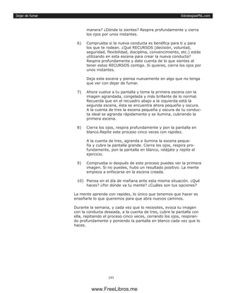 EstrategiasPNL.com
193
Dejar de fumar
manera? ¿Dónde lo sientes? Respira profundamente y cierra
los ojos por unos instantes.
6)	 Comprueba si la nueva conducta es benéfica para ti y para
los que te rodean. ¿Qué RECURSOS (decisión, voluntad,
seguridad, flexibilidad, disciplina, convencimiento, etc.) estás
utilizando en esta escena para crear la nueva conducta?
Respira profundamente y date cuenta de lo que sientes al
tener estos RECURSOS contigo. Si quieres, cierra los ojos por
unos instantes.
Deja esta escena y piensa nuevamente en algo que no tenga
que ver con dejar de fumar.
7)	 Ahora vuelve a tu pantalla y toma la primera escena con la
imagen agrandada, congelada y más brillante de lo normal.
Recuerda que en el recuadro abajo a la izquierda está la
segunda escena, ésta se encuentra ahora pequeña y oscura.
A la cuenta de tres la escena pequeña y oscura de tu conduc-
ta ideal se agranda rápidamente y se ilumina, cubriendo la
primera escena.
8)	 Cierra los ojos, respira profundamente y pon la pantalla en
blanco.Repite este proceso cinco veces con rapidez.
A la cuenta de tres, agranda e ilumina la escena peque-
ña y cubre la pantalla grande. Cierra los ojos, respira pro-
fundamente, pon la pantalla en blanco, relájate y repite el
ejercicio.
9)	 Comprueba si después de este proceso puedes ver la primera
imagen. Si no puedes, hubo un resultado positivo. La mente
empieza a enfocarse en la escena creada.
10)	 Piensa en el día de mañana ante esta misma situación. ¿Qué
haces? ¿Por dónde va tu mente? ¿Cuáles son tus opciones?
La mente aprende con rapidez, lo único que tenemos que hacer es
enseñarle lo que queremos para que abra nuevos caminos.
Durante la semana, y cada vez que lo necesites, evoca tu imagen
con la conducta deseada, a la cuenta de tres, cubre la pantalla con
ella, repitiendo el proceso cinco veces, cerrando los ojos, respiran-
do profundamente y poniendo la pantalla en blanco cada vez que lo
haces.
www.FreeLibros.me
 