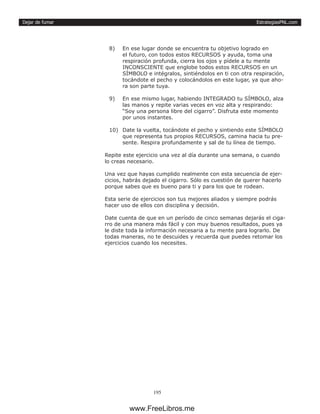 EstrategiasPNL.com
195
Dejar de fumar
8)	 En ese lugar donde se encuentra tu objetivo logrado en
el futuro, con todos estos RECURSOS y ayuda, toma una
respiración profunda, cierra los ojos y pídele a tu mente
INCONSCIENTE que englobe todos estos RECURSOS en un
SÍMBOLO e intégralos, sintiéndolos en ti con otra respiración,
tocándote el pecho y colocándolos en este lugar, ya que aho-
ra son parte tuya.
9)	 En ese mismo lugar, habiendo INTEGRADO tu SÍMBOLO, alza
las manos y repite varias veces en voz alta y respirando:
“Soy una persona libre del cigarro”. Disfruta este momento
por unos instantes.
10)	 Date la vuelta, tocándote el pecho y sintiendo este SÍMBOLO
que representa tus propios RECURSOS, camina hacia tu pre-
sente. Respira profundamente y sal de tu línea de tiempo.
Repite este ejercicio una vez al día durante una semana, o cuando
lo creas necesario.
Una vez que hayas cumplido realmente con esta secuencia de ejer-
cicios, habrás dejado el cigarro. Sólo es cuestión de querer hacerlo
porque sabes que es bueno para ti y para los que te rodean.
Esta serie de ejercicios son tus mejores aliados y siempre podrás
hacer uso de ellos con disciplina y decisión.
Date cuenta de que en un período de cinco semanas dejarás el ciga-
rro de una manera más fácil y con muy buenos resultados, pues ya
le diste toda la información necesaria a tu mente para lograrlo. De
todas maneras, no te descuides y recuerda que puedes retomar los
ejercicios cuando los necesites.
www.FreeLibros.me
 